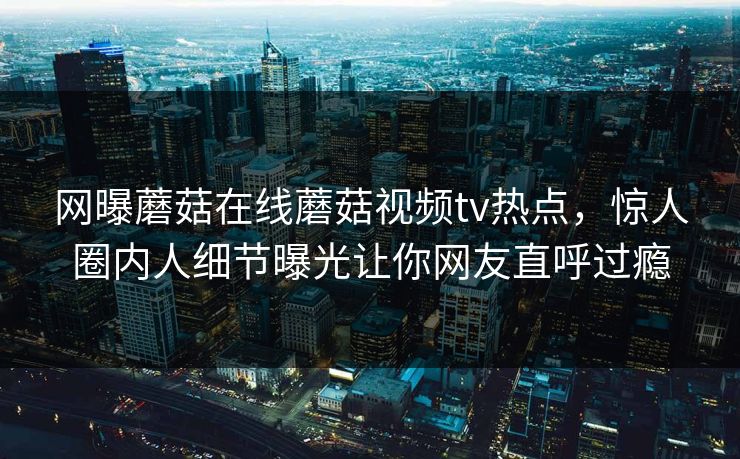 网曝蘑菇在线蘑菇视频tv热点，惊人圈内人细节曝光让你网友直呼过瘾