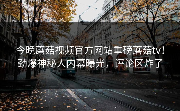 今晚蘑菇视频官方网站重磅蘑菇tv！劲爆神秘人内幕曝光，评论区炸了