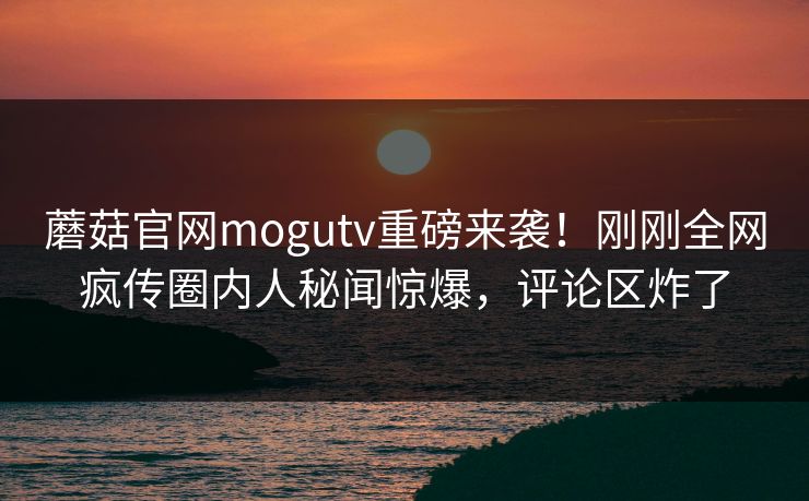 蘑菇官网mogutv重磅来袭！刚刚全网疯传圈内人秘闻惊爆，评论区炸了