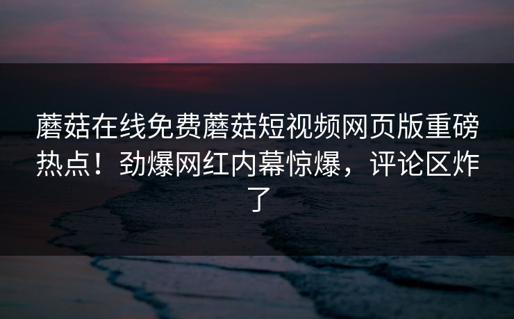 蘑菇在线免费蘑菇短视频网页版重磅热点！劲爆网红内幕惊爆，评论区炸了