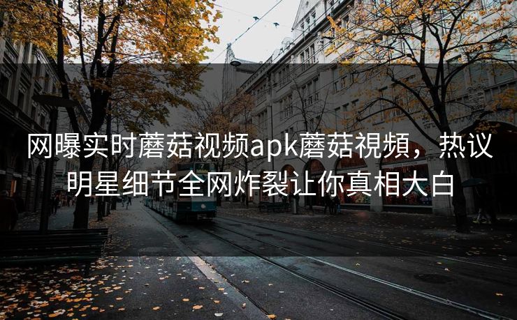 网曝实时蘑菇视频apk蘑菇視頻，热议明星细节全网炸裂让你真相大白