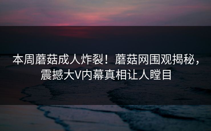 本周蘑菇成人炸裂！蘑菇网围观揭秘，震撼大V内幕真相让人瞠目