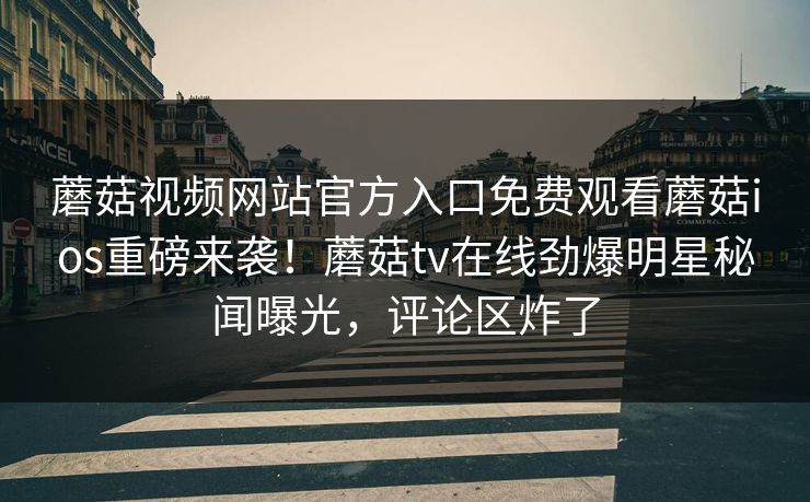 蘑菇视频网站官方入口免费观看蘑菇ios重磅来袭！蘑菇tv在线劲爆明星秘闻曝光，评论区炸了