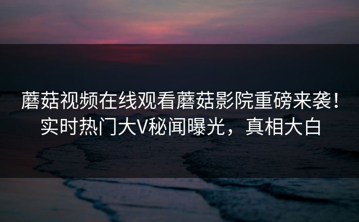 蘑菇视频在线观看蘑菇影院重磅来袭！实时热门大V秘闻曝光，真相大白