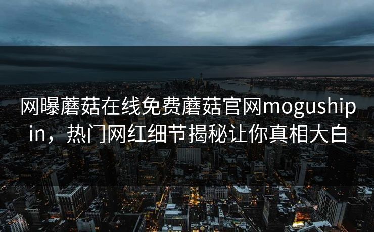 网曝蘑菇在线免费蘑菇官网mogushipin，热门网红细节揭秘让你真相大白