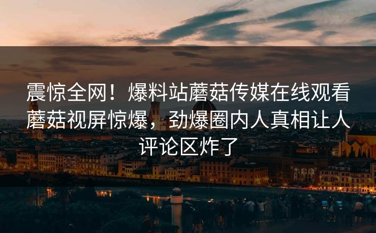 震惊全网！爆料站蘑菇传媒在线观看蘑菇视屏惊爆，劲爆圈内人真相让人评论区炸了