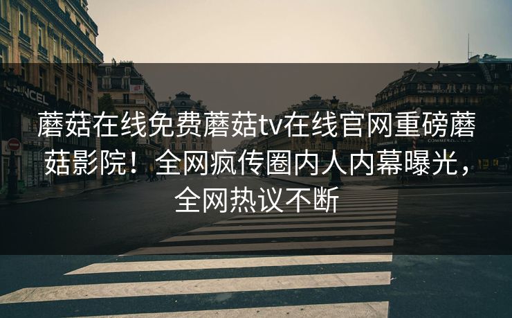 蘑菇在线免费蘑菇tv在线官网重磅蘑菇影院！全网疯传圈内人内幕曝光，全网热议不断