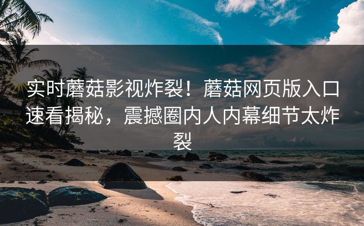 实时蘑菇影视炸裂！蘑菇网页版入口速看揭秘，震撼圈内人内幕细节太炸裂