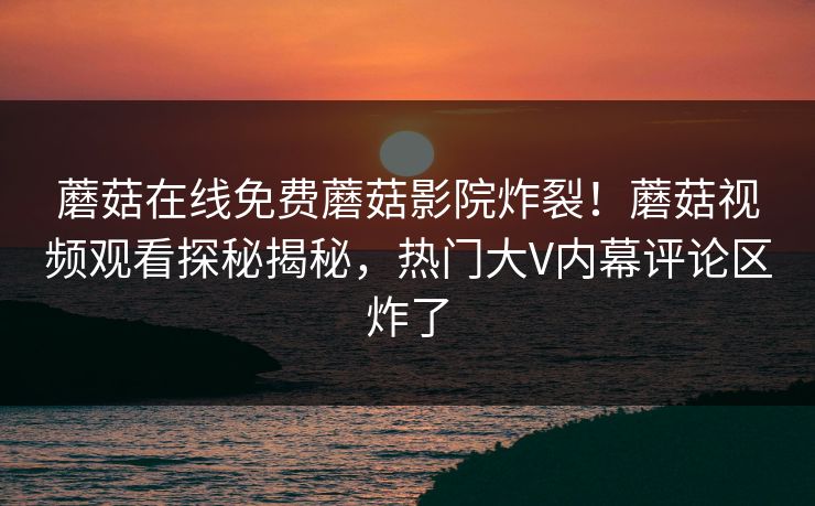 蘑菇在线免费蘑菇影院炸裂！蘑菇视频观看探秘揭秘，热门大V内幕评论区炸了