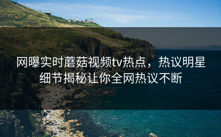 网曝实时蘑菇视频tv热点，热议明星细节揭秘让你全网热议不断