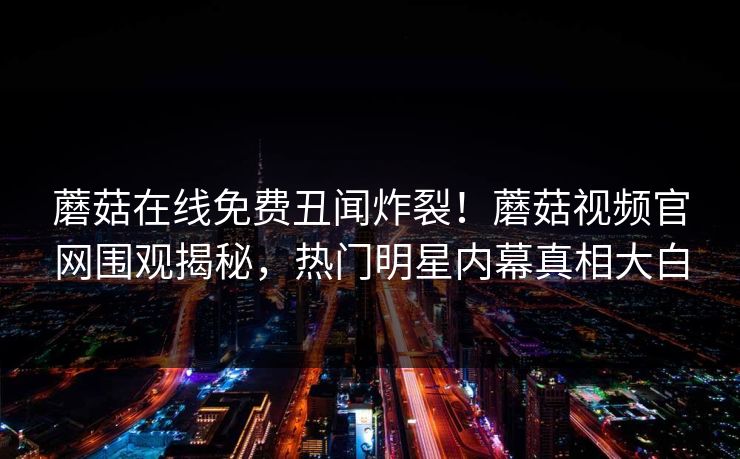 蘑菇在线免费丑闻炸裂！蘑菇视频官网围观揭秘，热门明星内幕真相大白