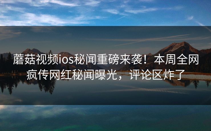 蘑菇视频ios秘闻重磅来袭！本周全网疯传网红秘闻曝光，评论区炸了