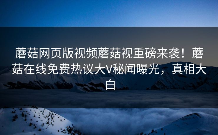 蘑菇网页版视频蘑菇视重磅来袭！蘑菇在线免费热议大V秘闻曝光，真相大白