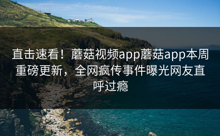 直击速看！蘑菇视频app蘑菇app本周重磅更新，全网疯传事件曝光网友直呼过瘾