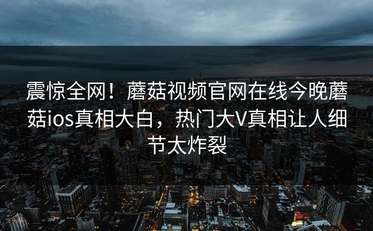 震惊全网！蘑菇视频官网在线今晚蘑菇ios真相大白，热门大V真相让人细节太炸裂