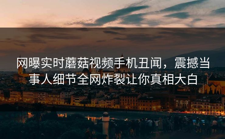网曝实时蘑菇视频手机丑闻，震撼当事人细节全网炸裂让你真相大白