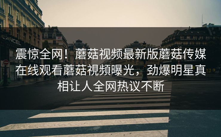 震惊全网！蘑菇视频最新版蘑菇传媒在线观看蘑菇視頻曝光，劲爆明星真相让人全网热议不断
