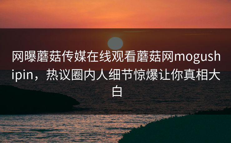 网曝蘑菇传媒在线观看蘑菇网mogushipin，热议圈内人细节惊爆让你真相大白