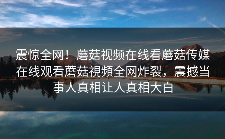 震惊全网！蘑菇视频在线看蘑菇传媒在线观看蘑菇視頻全网炸裂，震撼当事人真相让人真相大白