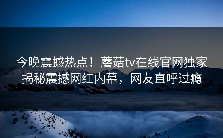 今晚震撼热点！蘑菇tv在线官网独家揭秘震撼网红内幕，网友直呼过瘾