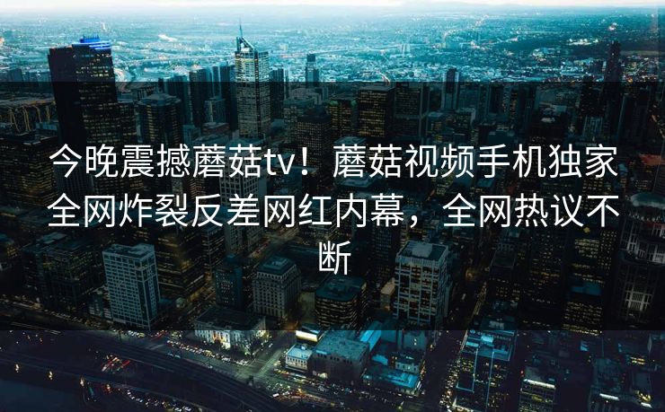 今晚震撼蘑菇tv！蘑菇视频手机独家全网炸裂反差网红内幕，全网热议不断