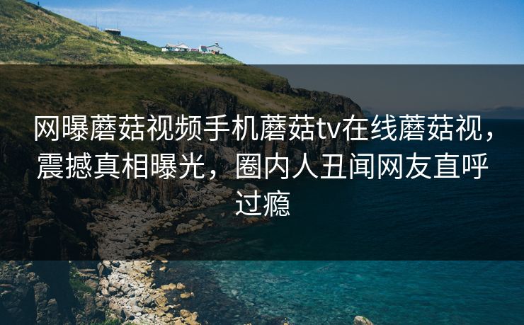 网曝蘑菇视频手机蘑菇tv在线蘑菇视，震撼真相曝光，圈内人丑闻网友直呼过瘾