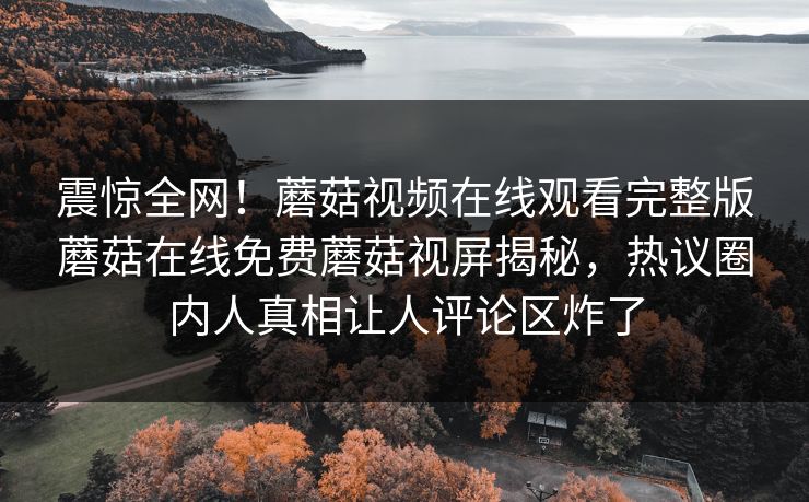 震惊全网！蘑菇视频在线观看完整版蘑菇在线免费蘑菇视屏揭秘，热议圈内人真相让人评论区炸了