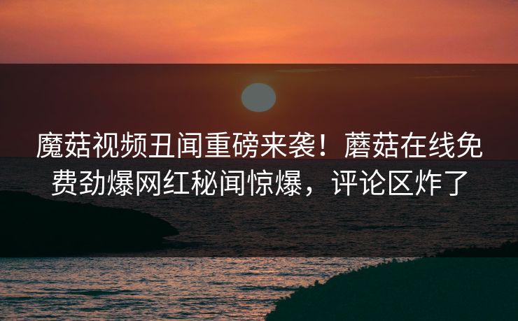 魔菇视频丑闻重磅来袭！蘑菇在线免费劲爆网红秘闻惊爆，评论区炸了