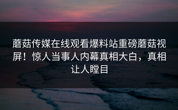 蘑菇传媒在线观看爆料站重磅蘑菇视屏！惊人当事人内幕真相大白，真相让人瞠目