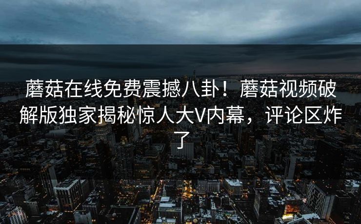 蘑菇在线免费震撼八卦！蘑菇视频破解版独家揭秘惊人大V内幕，评论区炸了