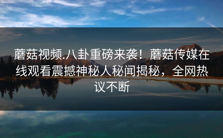 蘑菇视频.八卦重磅来袭！蘑菇传媒在线观看震撼神秘人秘闻揭秘，全网热议不断