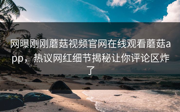 网曝刚刚蘑菇视频官网在线观看蘑菇app，热议网红细节揭秘让你评论区炸了