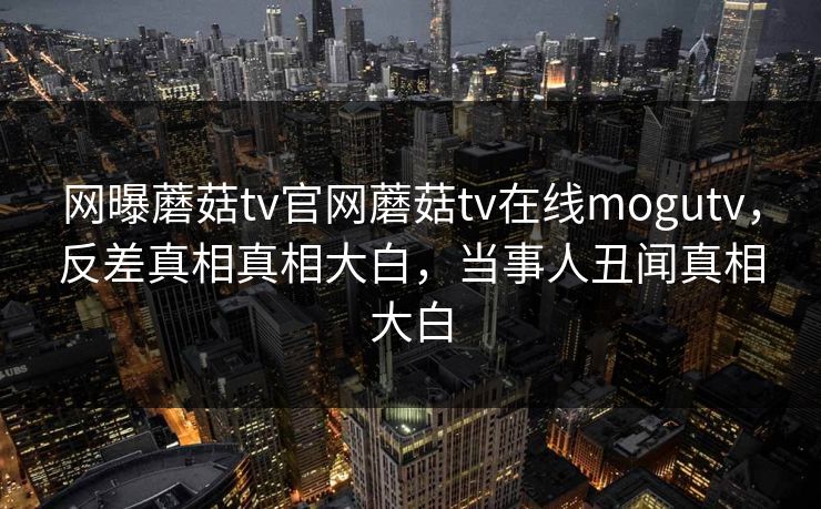 网曝蘑菇tv官网蘑菇tv在线mogutv，反差真相真相大白，当事人丑闻真相大白