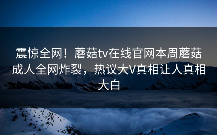 震惊全网！蘑菇tv在线官网本周蘑菇成人全网炸裂，热议大V真相让人真相大白