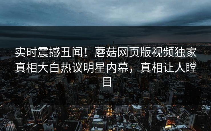 实时震撼丑闻！蘑菇网页版视频独家真相大白热议明星内幕，真相让人瞠目
