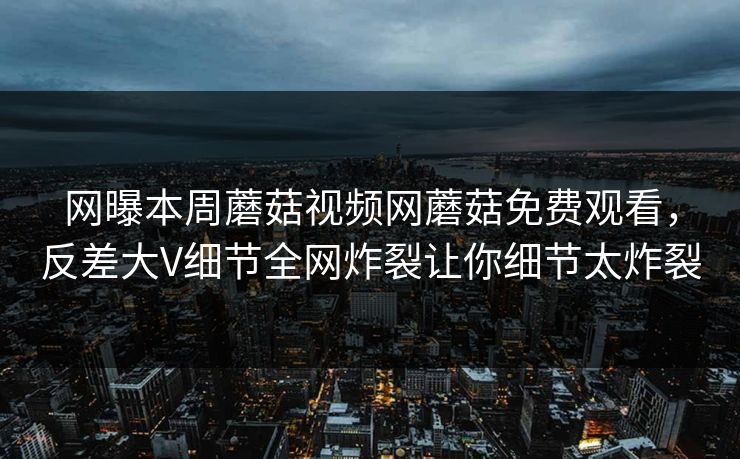 网曝本周蘑菇视频网蘑菇免费观看，反差大V细节全网炸裂让你细节太炸裂