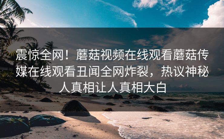震惊全网！蘑菇视频在线观看蘑菇传媒在线观看丑闻全网炸裂，热议神秘人真相让人真相大白