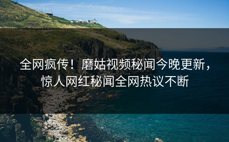 全网疯传！磨姑视频秘闻今晚更新，惊人网红秘闻全网热议不断