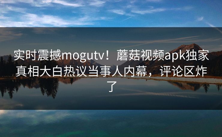 实时震撼mogutv！蘑菇视频apk独家真相大白热议当事人内幕，评论区炸了