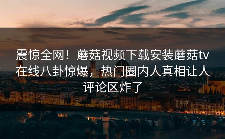 震惊全网！蘑菇视频下载安装蘑菇tv在线八卦惊爆，热门圈内人真相让人评论区炸了