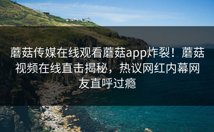 蘑菇传媒在线观看蘑菇app炸裂！蘑菇视频在线直击揭秘，热议网红内幕网友直呼过瘾
