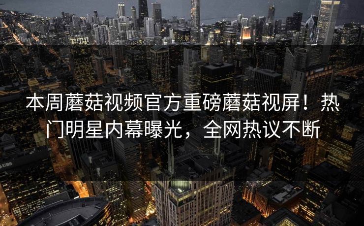 本周蘑菇视频官方重磅蘑菇视屏！热门明星内幕曝光，全网热议不断