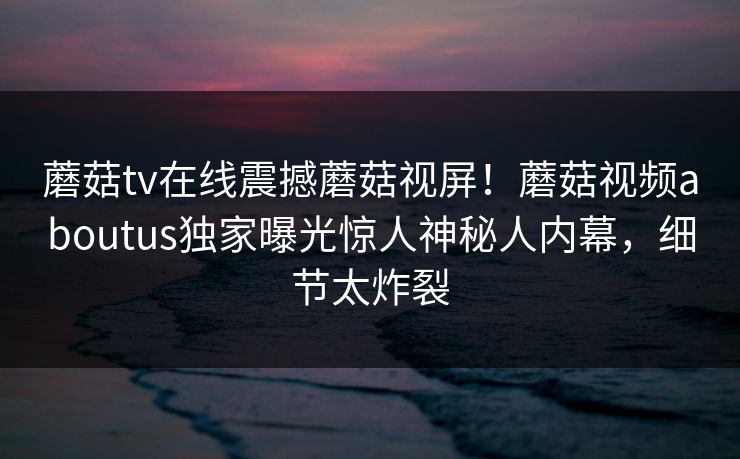 蘑菇tv在线震撼蘑菇视屏！蘑菇视频aboutus独家曝光惊人神秘人内幕，细节太炸裂