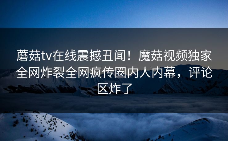 蘑菇tv在线震撼丑闻！魔菇视频独家全网炸裂全网疯传圈内人内幕，评论区炸了