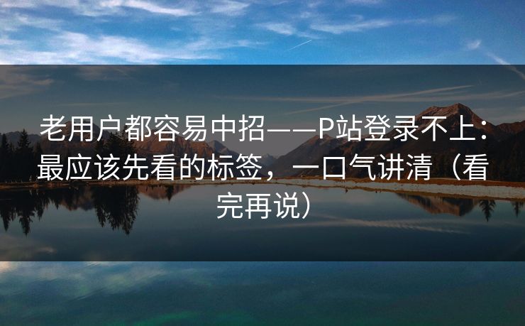 老用户都容易中招——P站登录不上：最应该先看的标签，一口气讲清（看完再说）