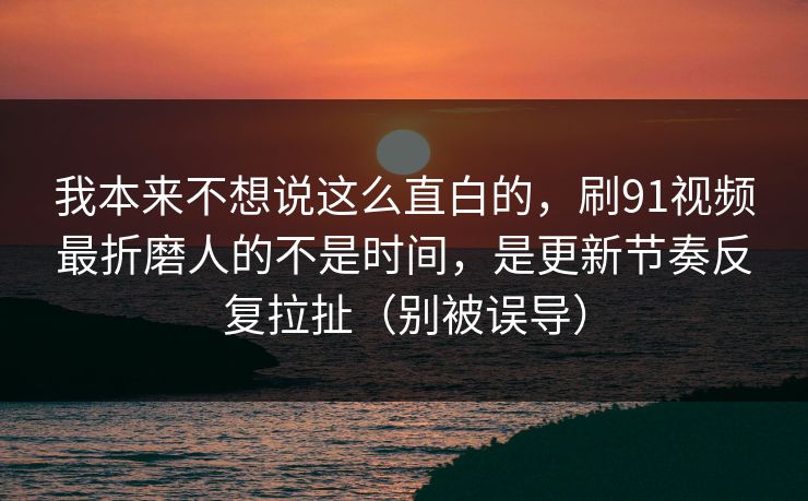 我本来不想说这么直白的，刷91视频最折磨人的不是时间，是更新节奏反复拉扯（别被误导）