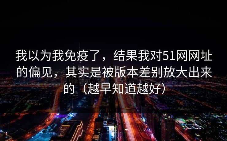 我以为我免疫了，结果我对51网网址的偏见，其实是被版本差别放大出来的（越早知道越好）