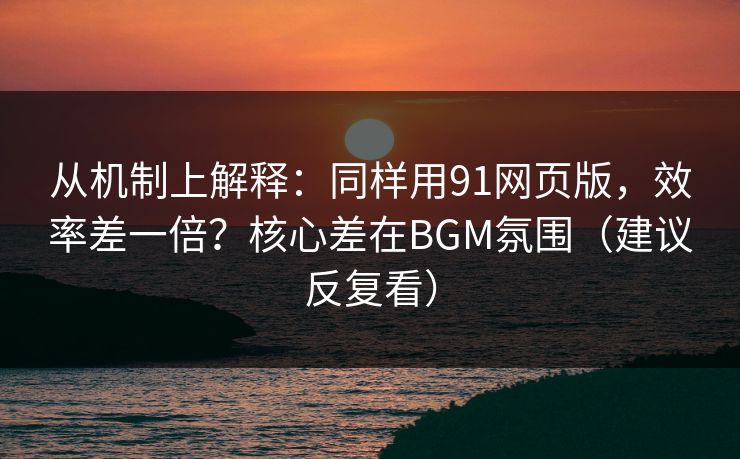 从机制上解释：同样用91网页版，效率差一倍？核心差在BGM氛围（建议反复看）