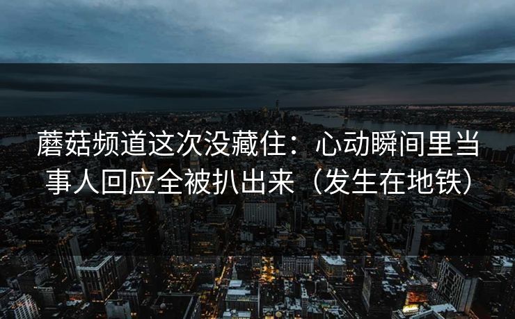 蘑菇频道这次没藏住：心动瞬间里当事人回应全被扒出来（发生在地铁）