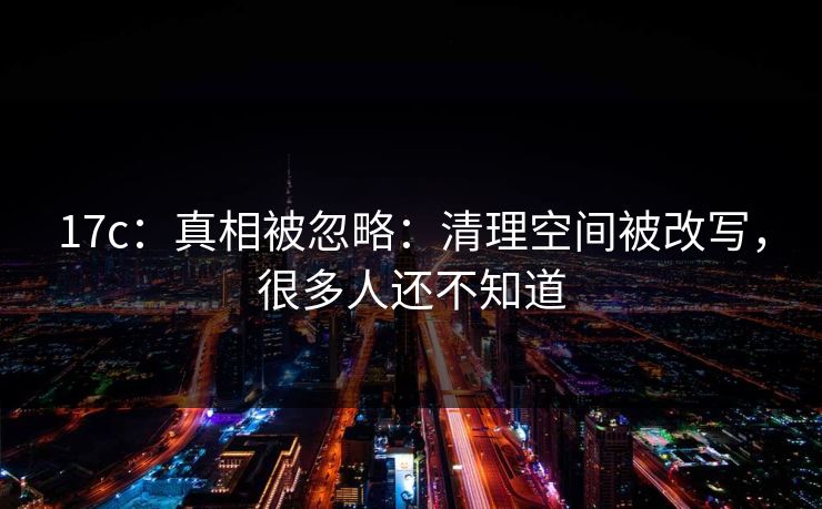 17c：真相被忽略：清理空间被改写，很多人还不知道